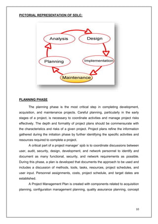 10
PICTORIAL REPRESENTATION OF SDLC:
PLANNING PHASE
The planning phase is the most critical step in completing development,
acquisition, and maintenance projects. Careful planning, particularly in the early
stages of a project, is necessary to coordinate activities and manage project risks
effectively. The depth and formality of project plans should be commensurate with
the characteristics and risks of a given project. Project plans refine the information
gathered during the initiation phase by further identifying the specific activities and
resources required to complete a project.
A critical part of a project manager’ sjob is to coordinate discussions between
user, audit, security, design, development, and network personnel to identify and
document as many functional, security, and network requirements as possible.
During this phase, a plan is developed that documents the approach to be used and
includes a discussion of methods, tools, tasks, resources, project schedules, and
user input. Personnel assignments, costs, project schedule, and target dates are
established.
A Project Management Plan is created with components related to acquisition
planning, configuration management planning, quality assurance planning, concept
 