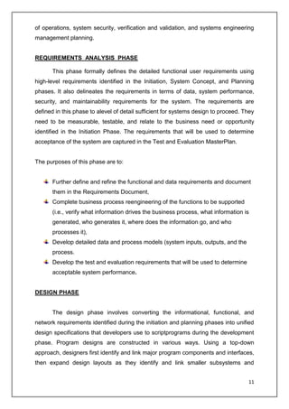 11
of operations, system security, verification and validation, and systems engineering
management planning.
REQUIREMENTS ANALYSIS PHASE
This phase formally defines the detailed functional user requirements using
high-level requirements identified in the Initiation, System Concept, and Planning
phases. It also delineates the requirements in terms of data, system performance,
security, and maintainability requirements for the system. The requirements are
defined in this phase to alevel of detail sufficient for systems design to proceed. They
need to be measurable, testable, and relate to the business need or opportunity
identified in the Initiation Phase. The requirements that will be used to determine
acceptance of the system are captured in the Test and Evaluation MasterPlan.
The purposes of this phase are to:
Further define and refine the functional and data requirements and document
them in the Requirements Document,
Complete business process reengineering of the functions to be supported
(i.e., verify what information drives the business process, what information is
generated, who generates it, where does the information go, and who
processes it),
Develop detailed data and process models (system inputs, outputs, and the
process.
Develop the test and evaluation requirements that will be used to determine
acceptable system performance.
DESIGN PHASE
The design phase involves converting the informational, functional, and
network requirements identified during the initiation and planning phases into unified
design specifications that developers use to scriptprograms during the development
phase. Program designs are constructed in various ways. Using a top-down
approach, designers first identify and link major program components and interfaces,
then expand design layouts as they identify and link smaller subsystems and
 