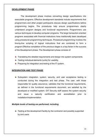 13
DEVELOPMENT PHASE
The development phase involves converting design specifications into
executable programs. Effective development standards include requirements that
programmers and other project participants discuss design specifications before
programming begins. The procedures help ensure programmers clearly
understand program designs and functional requirements. Programmers use
various techniques to develop computer programs. The large transaction oriented
programs associated with financial institutions have traditionally been developed
using procedural programming techniques. Procedural programming involves the
line-by-line scripting of logical instructions that are combined to form a
program.Effective completion of the previous stages is a key factor in the success
of the Development phase. The Development phase consists of:
Translating the detailed requirements and design into system components.
Testing individual elements (units) for usability.
Preparing for integration and testing of the IT system.
INTEGRATION AND TEST PHASE
Subsystem integration, system, security, and user acceptance testing is
conducted during the integration and test phase. The user, with those
responsible for quality assurance, validates that the functional requirements,
as defined in the functional requirements document, are satisfied by the
developed or modified system. OIT Security staff assess the system security
and issue a security certification and accreditation prior to
installation/implementation.
Multiple levels of testing are performed, including:
Testing at the development facility by the contractor and possibly supported
by end users
 