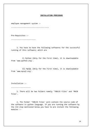 24
INSTALLATION PROCEDURE
employee management system :-
-------------------------------------
Pre-Requisites :-
------------------------
1. You have to have the following softwares for the successful
running of this software; which are
I) Python (Only for the First time), it is downloadable
from 'www.python.org'.
II) MySQL (Only for the First time), it is downloadable
from 'www.mysql.org'.
Installation :-
-------------------
1. There will be two folders namely 'TABLEE Files' and 'MAIN
files'.
2. The folder 'TABLEE Files' will contain the source code of
the software in python language. If you are running the software by
the 3rd step mentioned below you have to pre install the following
modules :-
 