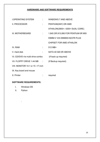 29
HARDWARE AND SOFTWARE REQUIREMENTS
I.OPERATING SYSTEM : WINDOWS 7 AND ABOVE
II. PROCESSOR : PENTIUM(ANY) OR AMD
ATHALON(3800+- 4200+ DUAL CORE)
III. MOTHERBOARD : 1.845 OR 915,995 FOR PENTIUM 0R MSI
K9MM-V VIA K8M800+8237R PLUS
CHIPSET FOR AMD ATHALON
IV. RAM : 512 MB+
V. Hard disk : SATA 40 GB OR ABOVE
VI. CD/DVD r/w multi drive combo: (If back up required)
VII. FLOPPY DRIVE 1.44 MB : (If Backup required)
VIII. MONITOR 14.1 or 15 -17 inch
IX. Key board and mouse
X. Printer : required
SOFTWARE REQUIREMENTS:
I. Windows OS
II. Python
.
 
