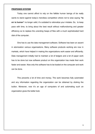 6
PROPOSED SYSTEM
Today one cannot afford to rely on the fallible human beings of be really
wants to stand against today’s merciless competition where not to wise saying “to
err is human” no longer valid, it’s outdated to rationalize your mistake. So, to keep
pace with time, to bring about the best result without malfunctioning and greater
efficiency so to replace the unending heaps of flies with a much sophisticated hard
disk of the computer.
One has to use the data management software. Software has been an ascent
in atomization various organisations. Many software products working are now in
markets, which have helped in making the organizations work easier and efficiently.
Data management initially had to maintain a lot of ledgers and a lot of paper work
has to be done but now software product on this organization has made their work
faster and easier. Now only this software has to be loaded on the computer and work
can be done.
This prevents a lot of time and money. The work becomes fully automated
and any information regarding the organization can be obtained by clicking the
button. Moreover, now it’s an age of computers of and automating such an
organization gives the better look.
 