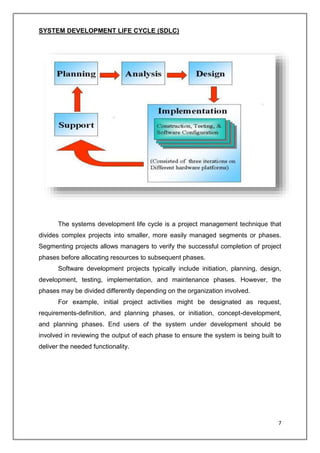 7
SYSTEM DEVELOPMENT LIFE CYCLE (SDLC)
The systems development life cycle is a project management technique that
divides complex projects into smaller, more easily managed segments or phases.
Segmenting projects allows managers to verify the successful completion of project
phases before allocating resources to subsequent phases.
Software development projects typically include initiation, planning, design,
development, testing, implementation, and maintenance phases. However, the
phases may be divided differently depending on the organization involved.
For example, initial project activities might be designated as request,
requirements-definition, and planning phases, or initiation, concept-development,
and planning phases. End users of the system under development should be
involved in reviewing the output of each phase to ensure the system is being built to
deliver the needed functionality.
 