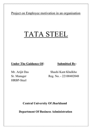 Project on Employee motivation in an organisation
TATA STEEL
Under The Guidance Of- Submitted By-
Mr. Arijit Das Shashi Kant Khalkho
Sr. Manager Reg. No. - 22100402048
HRBP-Steel
Central University Of Jharkhand
Department Of Business Administration
 