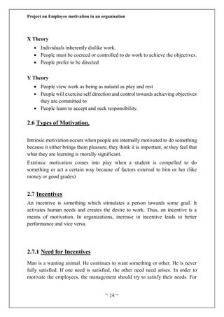 Project on Employee motivation in an organisation
~ 14 ~
X Theory
 Individuals inherently dislike work.
 People must be coerced or controlled to do work to achieve the objectives.
 People prefer to be directed
Y Theory
 People view work as being as natural as play and rest
 People will exercise self direction and control towards achieving objectives
they are committed to
 People learn to accept and seek responsibility.
2.6 Types of Motivation.
Intrinsic motivation occurs when people are internally motivated to do something
because it either brings them pleasure, they think it is important, or they feel that
what they are learning is morally significant.
Extrinsic motivation comes into play when a student is compelled to do
something or act a certain way because of factors external to him or her (like
money or good grades)
2.7 Incentives
An incentive is something which stimulates a person towards some goal. It
activates human needs and creates the desire to work. Thus, an incentive is a
means of motivation. In organizations, increase in incentive leads to better
performance and vice versa.
2.7.1 Need for Incentives
Man is a wanting animal. He continues to want something or other. He is never
fully satisfied. If one need is satisfied, the other need need arises. In order to
motivate the employees, the management should try to satisfy their needs. For
 