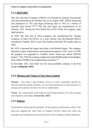 Project on Employee motivation in an organisation
~ 22 ~
3.2.1 HISTORY
Tata Iron and Steel Company (TISCO) was founded by Jamsetji Nusserwanji
Tata and established by Sir Dorabji Tata on 26 August 1907. TISCO started pig
iron production in 1911 and began producing steel in 1912 as a branch of
Jamsetji's Tata Group.[15][16][17]
The first steel ingot was manufactured on 16
February 1912. During the First World War (1914–1918), the company made
rapid progress.
In 1920, The Tata Iron & Steel Company also incorporated The Tinplate
Company of India Ltd (TCIL), as a joint venture with then Burmah Shell to
manufacture Tinplate. TCIL is now Tata Tinplate and holds 70% market share in
India.
By 1939, it operated the largest steel plant in the British Empire. The company
launched a major modernisation and expansion program in 1951. Later, in 1958,
the program was upgraded to 2 million metric tonnes per annum (MTPA)
project.[15]
By 1970, the company employed around 40,000 people at Jamshedpur,
and a further 20,000 in the neighbouring coal mines.[16]
In November 2021, Tata Steel was the most profitable company in the Tata
Group. (wikipedia, 2023)
3.2.2 Mission and Vision of Tata Steel Limited
Mission - Tata Steel Long Products strives to attain sustainable growth by
actively pursuing quality products, services and setting best-in-class practices to
emerge as the partner of choice for all our stakeholders.
Vision - Be a benchmark in the Indian Long Product Industry for value creation
and corporate citizenship. (tatasteellp, 2023)
3.2.3 Policies
Committed to following the principles of fair practices and business ethics, Tata
Steel has adopted the Tata Code of Conduct (TCOC) which lays down the
principles and standards to govern the actions of the Company and the employees.
 