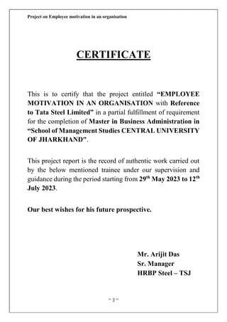 Project on Employee motivation in an organisation
~ 3 ~
CERTIFICATE
This is to certify that the project entitled “EMPLOYEE
MOTIVATION IN AN ORGANISATION with Reference
to Tata Steel Limited” in a partial fulfillment of requirement
for the completion of Master in Business Administration in
“School of Management Studies CENTRAL UNIVERSITY
OF JHARKHAND".
This project report is the record of authentic work carried out
by the below mentioned trainee under our supervision and
guidance during the period starting from 29th
May 2023 to 12th
July 2023.
Our best wishes for his future prospective.
Mr. Arijit Das
Sr. Manager
HRBP Steel – TSJ
 