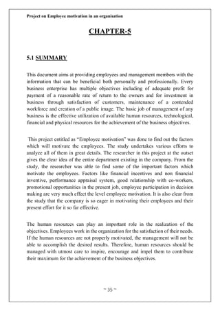 Project on Employee motivation in an organisation
~ 35 ~
CHAPTER-5
5.1 SUMMARY
This document aims at providing employees and management members with the
information that can be beneficial both personally and professionally. Every
business enterprise has multiple objectives including of adequate profit for
payment of a reasonable rate of return to the owners and for investment in
business through satisfaction of customers, maintenance of a contended
workforce and creation of a public image. The basic job of management of any
business is the effective utilization of available human resources, technological,
financial and physical resources for the achievement of the business objectives.
This project entitled as “Employee motivation” was done to find out the factors
which will motivate the employees. The study undertakes various efforts to
analyze all of them in great details. The researcher in this project at the outset
gives the clear idea of the entire department existing in the company. From the
study, the researcher was able to find some of the important factors which
motivate the employees. Factors like financial incentives and non financial
inventive, performance appraisal system, good relationship with co-workers,
promotional opportunities in the present job, employee participation in decision
making are very much effect the level employee motivation. It is also clear from
the study that the company is so eager in motivating their employees and their
present effort for it so far effective.
The human resources can play an important role in the realization of the
objectives. Employees work in the organization for the satisfaction of their needs.
If the human resources are not properly motivated, the management will not be
able to accomplish the desired results. Therefore, human resources should be
managed with utmost care to inspire, encourage and impel them to contribute
their maximum for the achievement of the business objectives.
 