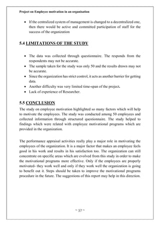 Project on Employee motivation in an organisation
~ 37 ~
 If the centralized system of management is changed to a decentralized one,
then there would be active and committed participation of staff for the
success of the organization
5.4 LIMITATIONS OF THE STUDY
 The data was collected through questionnaire. The responds from the
respondents may not be accurate.
 The sample taken for the study was only 50 and the results drawn may not
be accurate.
 Since the organization has strict control, it acts as another barrier for getting
data.
 Another difficulty was very limited time-span of the project.
 Lack of experience of Researcher.
5.5 CONCLUSION
The study on employee motivation highlighted so many factors which will help
to motivate the employees. The study was conducted among 50 employees and
collected information through structured questionnaire. The study helped to
findings which were related with employee motivational programs which are
provided in the organization.
The performance appraisal activities really play a major role in motivating the
employees of the organization. It is a major factor that makes an employee feels
good in his work and results in his satisfaction too. The organization can still
concentrate on specific areas which are evolved from this study in order to make
the motivational programs more effective. Only if the employees are properly
motivated- they work well and only if they work well the organization is going
to benefit out it. Steps should be taken to improve the motivational programs
procedure in the future. The suggestions of this report may help in this direction.
 