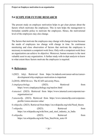 Project on Employee motivation in an organisation
~ 38 ~
5.6 SCOPE FOR FUTURE RESEARCH
The present study on employee motivation helps to get clear picture about the
factors which motivates the employees. This in turn helps the management to
formulate suitable policy to motivate the employees. Hence, the motivational
level of the employees may also change.
The factors that motivate the employees may change with change in time because
the needs of employees too change with change in time. So continuous
monitoring and close observation of factors that motivate the employees is
necessary to maintain a competent work force. Only with a competent work force
an organization can achieve its objective. Moreover, human resource is the most
valuable asset to any organization. A further study with in dept analysis to know
to what extent these factors motivate the employees is required.
6. References
1.(2023, July). Retrieved from https://in.indeed.com/career-advice/career-
development/why-employee-motivation-is-important
2.(2018). HRM Review. The ICAFI university Press.
3.simplypsychology. (2023). Retrieved from
https://www.simplypsychology.org/maslow.html
4.tatasteel. (2023). Retrieved from https://www.tatasteel.com/corporate/our-
organisation/csr/
5.tatasteellp. (2023). Retrieved from https://www.tatasteellp.com/corporate-
profile/vision-mission-value/
6.wikipedia. (2023). Retrieved from https://en.wikipedia.org/wiki/Need_theory
7.wikipedia. (2023). Retrieved from
https://en.wikipedia.org/wiki/Iron_and_steel_industry_in_India
8.wikipedia. (2023). Retrieved from
https://en.wikipedia.org/wiki/Tata_Steel#cite_note-18
 