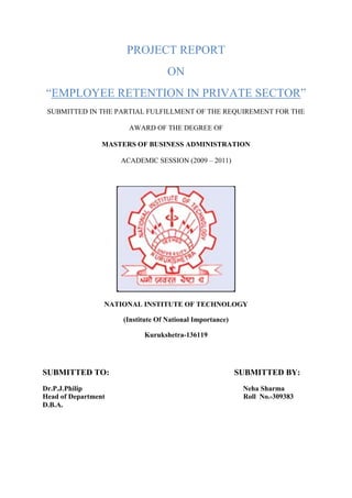 PROJECT REPORT
ON
“EMPLOYEE RETENTION IN PRIVATE SECTOR”
SUBMITTED IN THE PARTIAL FULFILLMENT OF THE REQUIREMENT FOR THE
AWARD OF THE DEGREE OF
MASTERS OF BUSINESS ADMINISTRATION
ACADEMIC SESSION (2009 – 2011)
NATIONAL INSTITUTE OF TECHNOLOGY
(Institute Of National Importance)
Kurukshetra-136119
SUBMITTED TO: SUBMITTED BY:
Dr.P.J.Philip Neha Sharma
Head of Department Roll No.-309383
D.B.A.
 