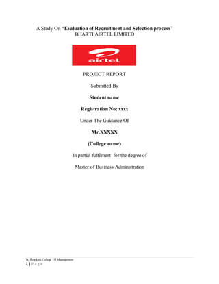 A Study On “Evaluation of Recruitment and Selection process” 
St. Hopkins College Of Management 
1 | P a g e 
BHARTI AIRTEL LIMITED 
PROJECT REPORT 
Submitted By 
Student name 
Registration No: xxxx 
Under The Guidance Of 
Mr.XXXXX 
(College name) 
In partial fulfilment for the degree of 
Master of Business Administration 
 