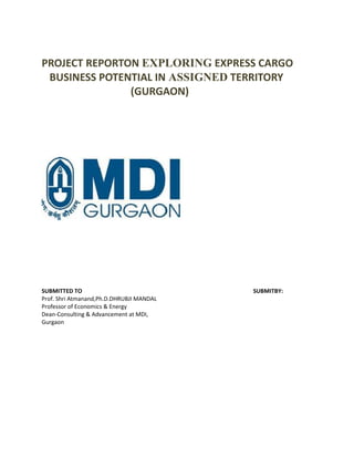 PROJECT REPORTON EXPLORING EXPRESS CARGO
BUSINESS POTENTIAL IN ASSIGNED TERRITORY
(GURGAON)

SUBMITTED TO
Prof. Shri Atmanand,Ph.D.DHRUBJI MANDAL
Professor of Economics & Energy
Dean-Consulting & Advancement at MDI,
Gurgaon

SUBMITBY:

 