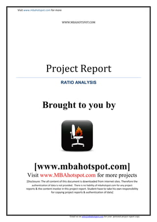 Visit www.mbahotspot.com for more

WWW.MBAHOTSPOT.COM

Project Report
RATIO ANALYSIS

Brought to you by

[www.mbahotspot.com]
Visit www.MBAhotspot.com for more projects
[Disclosure: The all content of this document is downloaded from internet sites. Therefore the
authentication of data is not provided. There is no liability of mbahotspot.com for any project

reports & the content involve in this project report. Student have to take his own responsibility
for copying project reports & authentication of data]

Email us on info@mbahotspot.com for your personal project report copy

 
