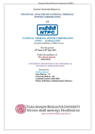 National Thermal Power Corporation (NTPC)
Summer Internship Report on
FINANCIAL ANALYSIS OF NATIONAL THERMAL
POWER CORPORATION
AT
NATIONAL THERMAL POWER CORPORATION
(NTPC) KAHALGAON
(In partial fulfillment of MBA Course)
For the period
15th
June to 30st
July, 2017
Under the guidance of
Mrs. Shweta Jaiswal
(FINANCE)
UNIVERSITY DEPARTMENT OF COMMERCE &
BUSSINESS ADMINISTRATION
Submitted by
Nirbhay Kumar
Class Roll no. - 13
University Roll no. - 05
Academic Session: 2016-2018
Master of Business Administration (Finance)
 