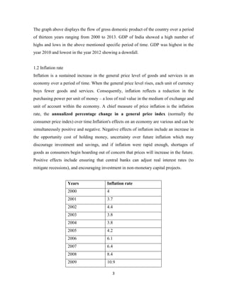 3
The graph above displays the flow of gross domestic product of the country over a period
of thirteen years ranging from 2000 to 2013. GDP of India showed a high number of
highs and lows in the above mentioned specific period of time. GDP was highest in the
year 2010 and lowest in the year 2012 showing a downfall.
1.2 Inflation rate
Inflation is a sustained increase in the general price level of goods and services in an
economy over a period of time. When the general price level rises, each unit of currency
buys fewer goods and services. Consequently, inflation reflects a reduction in the
purchasing power per unit of money – a loss of real value in the medium of exchange and
unit of account within the economy. A chief measure of price inflation is the inflation
rate, the annualized percentage change in a general price index (normally the
consumer price index) over time.Inflation's effects on an economy are various and can be
simultaneously positive and negative. Negative effects of inflation include an increase in
the opportunity cost of holding money, uncertainty over future inflation which may
discourage investment and savings, and if inflation were rapid enough, shortages of
goods as consumers begin hoarding out of concern that prices will increase in the future.
Positive effects include ensuring that central banks can adjust real interest rates (to
mitigate recessions), and encouraging investment in non-monetary capital projects.
Years Inflation rate
2000 4
2001 3.7
2002 4.4
2003 3.8
2004 3.8
2005 4.2
2006 6.1
2007 6.4
2008 8.4
2009 10.9
 