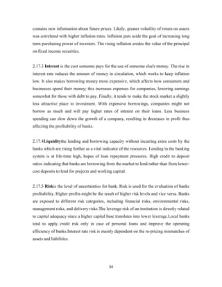 34
contains new information about future prices. Likely, greater volatility of return on assets
was correlated with higher inflation rates. Inflation puts aside the goal of increasing long
term purchasing power of investors. The rising inflation erodes the value of the principal
on fixed income securities.
2.17.3 Interest is the cost someone pays for the use of someone else's money. The rise in
interest rate reduces the amount of money in circulation, which works to keep inflation
low. It also makes borrowing money more expensive, which affects how consumers and
businesses spend their money; this increases expenses for companies, lowering earnings
somewhat for those with debt to pay. Finally, it tends to make the stock market a slightly
less attractive place to investment. With expensive borrowings, companies might not
borrow as much and will pay higher rates of interest on their loans. Less business
spending can slow down the growth of a company, resulting in decreases in profit thus
affecting the profitability of banks.
2.17.4Liquiditythe lending and borrowing capacity without incurring extra costs by the
banks which are rising further as a vital indicator of the resources. Lending in the banking
system is at life-time high, hopes of loan repayment pressures. High credit to deposit
ratios indicating that banks are borrowing from the market to lend rather than from lower-
cost deposits to lend for projects and working capital.
2.17.5 Riskis the level of uncertainties for bank. Risk is used for the evaluation of banks
profitability. Higher profits might be the result of higher risk levels and vice versa. Banks
are exposed to different risk categories, including financial risks, environmental risks,
management risks, and delivery risks.The leverage risk of an institution is directly related
to capital adequacy since a higher capital base translates into lower leverage.Local banks
tend to apply credit risk only in case of personal loans and improve the operating
efficiency of banks.Interest rate risk is mainly dependent on the re-pricing mismatches of
assets and liabilities.
 