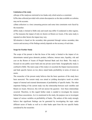 37
Limitation of the study
a)Scope of the studywas restricted to two banks only which acted as a constraint
b)The data collected provided with certain discrepancies as the data available on websites
may not be accurate.
c)Data collection is a time consuming process and some time constraints were faced by
the researcher.
d)This study is limited to Delhi only and result may differ if conducted in other regions.
e) The measures the impact of only six factors on Return on Assets, if the same study is
repeated on other factors the impact may vary.
f)Evaluation is based on the secondary data generated through various secondary data
sources and accuracy of the findings entirely depends on the accuracy of such data.
Scope for Further Study
The scope of the present is that the focus of the study is limited to the impact of six
determinants named gross domestic product, inflation, interest rates, liquidity, risk and
cost on the Return of Assets of Punjab National Bank and Axis Bank. The study is
focused on one public sector bank and one private sector bank. Geographically study is
confined to Delhi. The main scope of this study is to ascertain the Impact macroeconomic
and bank specific factors on two above stated banks profitability in terms of return on
assets.
The researcher of the present study believes that the basic questions of the study have
been answered. The current study was aimed at yielding descriptive result on which
impact of internal and external determinants of profitability of specific banks. The other
important finding of the current study was the relationship between such variables and
Return on Assets. However, this will not answer the question - how these relationships
occurred. Therefore, in this regard further study is needed to investigate the reasons
behind these associations. As it is mentioned in the study, the purpose was to investigate
impact of various variables on profitability of banks. The authors of this study strongly
believe that significant findings can be generated by investigating the topic under
different sector of banks as well as in other banks apart from the two specific banks
considered by the researcher.
 