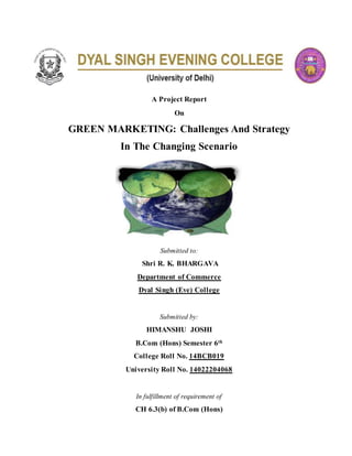 A Project Report
On
GREEN MARKETING: Challenges And Strategy
In The Changing Scenario
Submitted to:
Shri R. K. BHARGAVA
Department of Commerce
Dyal Singh (Eve) College
Submitted by:
HIMANSHU JOSHI
B.Com (Hons) Semester 6th
College Roll No. 14BCB019
University Roll No. 14022204068
In fulfillment of requirement of
CH 6.3(b) of B.Com (Hons)
 
