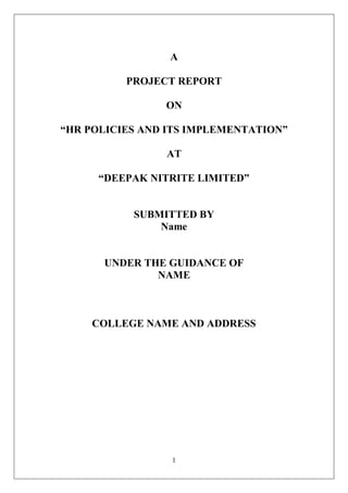 1
A
PROJECT REPORT
ON
“HR POLICIES AND ITS IMPLEMENTATION”
AT
“DEEPAK NITRITE LIMITED”
SUBMITTED BY
Name
UNDER THE GUIDANCE OF
NAME
COLLEGE NAME AND ADDRESS
 