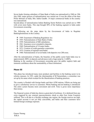 Seven banks forming subsidiary of State Bank of India was nationalized in 1960 on 19th
July,1969, major process of nationalization was carried out. It was the effort of the then
Prime Minister of India, Mrs. Indira Gandhi. 14 major commercial banks in the country
was nationalized.
Second phase of nationalization Indian Banking Sector Reform was carried out in 1980
with seven more banks. This step brought 80% of the banking segment in India under
Government ownership.

The following are the steps taken by the Government of India to Regulate
BankingInstitutions in the Country:

      1949: Enactment of Banking Regulation Act.
      1955: Nationalization of State Bank of India.
      1959: Nationalization of SBI subsidiaries.
      1961: Insurance cover extended to deposits.
      1969: Nationalization of 14 major banks.
      1971: Creation of credit guarantee corporation.
      1975: Creation of regional rural banks.
      1980: Nationalization of seven banks with deposits over 200 crore.

After the nationalization of banks, the branches of the public sector bank India rose to
approximately 800% in deposits and advances took a huge jump by 11,000%.
Banking in the sunshine of Government ownership gave the public implicit faith and
immense confidence about the sustainability of these institutions.


Phase III

This phase has introduced many more products and facilities in the banking sector in its
reforms measure. In 1991, under the chairmanship of M Narasimham, a committee was
set up by his name which worked for the liberalization of banking practices.

The country is flooded with foreign banks and their ATM stations. Efforts are being put
to give a satisfactory service to customers. Phone banking and net banking is introduced.
The entire system became more convenient and swift. Time is given more importance
than money.

The financial system of India has shown a great deal of resilience. It is sheltered from any
crisis triggered by any external macroeconomics shock as other East Asian Countries
suffered. This is all due to a flexible exchange rate regime, the foreign reserves are high,
the capital account is not yet fully convertible, and banks and their customers have
limited foreign exchange exposure.




Gaurav Narang                                                                            10
B.B.A
 
