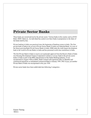 Private Sector Banks
These banks are owned and run by the private sector. Various banks in the country such as ICICI
Bank, HDFC Bank etc. An individual has control over there banks in preparation to the share of
the banks held by him.

Private banking in India was practiced since the beginning of banking system in India. The first
private bank in India to be set up in Private Sector Banks in India was IndusInd Bank. It is one of
the fastest growing Bank Private Sector Banks in India. IDBI ranks the tenth largest development
bank in the world as Private Banks in India and has promoted world class institutions in India.

The first Private Bank in India to receive an in principle approval from the Reserve Bank of India
was Housing Development Finance Corporation Limited, to set up a bank in the private sector
banks in India as part of the RBI's liberalization of the Indian Banking Industry. It was
incorporated in August 1994 as HDFC Bank Limited with registered office in Mumbai and
commenced operations as Scheduled Commercial Bank in January 1995. ING Vysya, yet another
Private Bank of India was incorporated in the year 1930

Private sector banks have been subdivided into following 2 categories:-




Gaurav Narang                                                                                    13
B.B.A
 