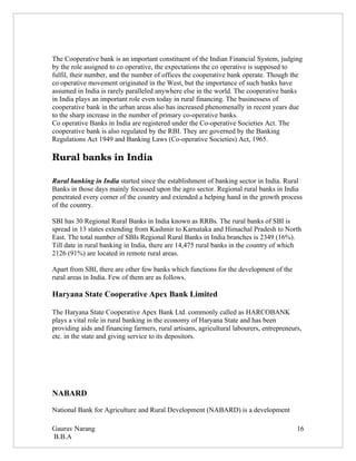 The Cooperative bank is an important constituent of the Indian Financial System, judging
by the role assigned to co operative, the expectations the co operative is supposed to
fulfil, their number, and the number of offices the cooperative bank operate. Though the
co operative movement originated in the West, but the importance of such banks have
assumed in India is rarely paralleled anywhere else in the world. The cooperative banks
in India plays an important role even today in rural financing. The businessess of
cooperative bank in the urban areas also has increased phenomenally in recent years due
to the sharp increase in the number of primary co-operative banks.
Co operative Banks in India are registered under the Co-operative Societies Act. The
cooperative bank is also regulated by the RBI. They are governed by the Banking
Regulations Act 1949 and Banking Laws (Co-operative Societies) Act, 1965.

Rural banks in India

Rural banking in India started since the establishment of banking sector in India. Rural
Banks in those days mainly focussed upon the agro sector. Regional rural banks in India
penetrated every corner of the country and extended a helping hand in the growth process
of the country.

SBI has 30 Regional Rural Banks in India known as RRBs. The rural banks of SBI is
spread in 13 states extending from Kashmir to Karnataka and Himachal Pradesh to North
East. The total number of SBIs Regional Rural Banks in India branches is 2349 (16%).
Till date in rural banking in India, there are 14,475 rural banks in the country of which
2126 (91%) are located in remote rural areas.

Apart from SBI, there are other few banks which functions for the development of the
rural areas in India. Few of them are as follows.

Haryana State Cooperative Apex Bank Limited

The Haryana State Cooperative Apex Bank Ltd. commonly called as HARCOBANK
plays a vital role in rural banking in the economy of Haryana State and has been
providing aids and financing farmers, rural artisans, agricultural labourers, entrepreneurs,
etc. in the state and giving service to its depositors.




NABARD

National Bank for Agriculture and Rural Development (NABARD) is a development

Gaurav Narang                                                                             16
B.B.A
 