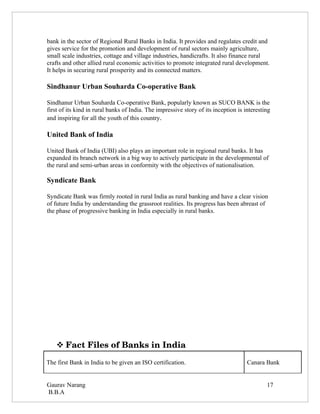 bank in the sector of Regional Rural Banks in India. It provides and regulates credit and
gives service for the promotion and development of rural sectors mainly agriculture,
small scale industries, cottage and village industries, handicrafts. It also finance rural
crafts and other allied rural economic activities to promote integrated rural development.
It helps in securing rural prosperity and its connected matters.

Sindhanur Urban Souharda Co-operative Bank

Sindhanur Urban Souharda Co-operative Bank, popularly known as SUCO BANK is the
first of its kind in rural banks of India. The impressive story of its inception is interesting
and inspiring for all the youth of this country.

United Bank of India

United Bank of India (UBI) also plays an important role in regional rural banks. It has
expanded its branch network in a big way to actively participate in the developmental of
the rural and semi-urban areas in conformity with the objectives of nationalisation.

Syndicate Bank

Syndicate Bank was firmly rooted in rural India as rural banking and have a clear vision
of future India by understanding the grassroot realities. Its progress has been abreast of
the phase of progressive banking in India especially in rural banks.




     Fact Files of Banks in India

The first Bank in India to be given an ISO certification.                            Canara Bank


Gaurav Narang                                                                                17
B.B.A
 