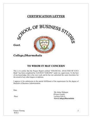 CERTIFICATION LETTER

  




Govt.  


College,Dharmshala


                   TO WHOM IT MAY CONCERN
This is to certify that the Project Report entitled “FINANCIAL ANALYSIS OF ICICI
Bank” has been completed by: GAURAV NARANG” under my supervision. To the best
of my knowledge, this is his own work and he has not submitted the same elsewhere for
the award of any other degree or diploma.

I approve it for submission in the partial fulfillment of the requirement for the degree of
Bachelor of Business Administration.


Date
                                                         Mr.Ankur Mahajan
                                                        (Project Guide)
Place                                                    Lecturer B.B.A,
                                                         Govt.College,Dharmshala




Gaurav Narang                                                                            2
B.B.A
 