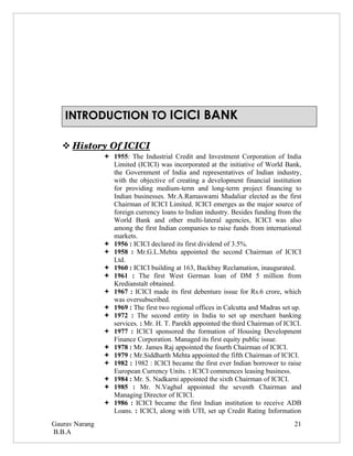 INTRODUCTION TO ICICI BANK

    
    History Of ICICI
                    
                 1955: The Industrial Credit and Investment Corporation of India
                  Limited (ICICI) was incorporated at the initiative of World Bank,
                  the Government of India and representatives of Indian industry,
                  with the objective of creating a development financial institution
                  for providing medium-term and long-term project financing to
                  Indian businesses. Mr.A.Ramaswami Mudaliar elected as the first
                  Chairman of ICICI Limited. ICICI emerges as the major source of
                  foreign currency loans to Indian industry. Besides funding from the
                  World Bank and other multi-lateral agencies, ICICI was also
                  among the first Indian companies to raise funds from international
                  markets.
                 1956 : ICICI declared its first dividend of 3.5%.
                 1958 : Mr.G.L.Mehta appointed the second Chairman of ICICI
                  Ltd.
                 1960 : ICICI building at 163, Backbay Reclamation, inaugurated.
                 1961 : The first West German loan of DM 5 million from
                  Kredianstalt obtained.
                 1967 : ICICI made its first debenture issue for Rs.6 crore, which
                  was oversubscribed.
                 1969 : The first two regional offices in Calcutta and Madras set up.
                 1972 : The second entity in India to set up merchant banking
                  services. : Mr. H. T. Parekh appointed the third Chairman of ICICI.
                 1977 : ICICI sponsored the formation of Housing Development
                  Finance Corporation. Managed its first equity public issue.
                 1978 : Mr. James Raj appointed the fourth Chairman of ICICI.
                 1979 : Mr.Siddharth Mehta appointed the fifth Chairman of ICICI.
                 1982 : 1982 : ICICI became the first ever Indian borrower to raise
                  European Currency Units. : ICICI commences leasing business.
                 1984 : Mr. S. Nadkarni appointed the sixth Chairman of ICICI.
                 1985 : Mr. N.Vaghul appointed the seventh Chairman and
                  Managing Director of ICICI.
                 1986 : ICICI became the first Indian institution to receive ADB
                  Loans. : ICICI, along with UTI, set up Credit Rating Information
Gaurav Narang                                                                      21
B.B.A
 