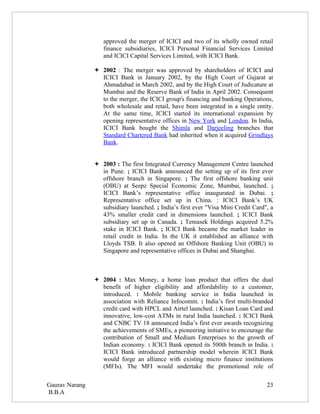 approved the merger of ICICI and two of its wholly owned retail
                   finance subsidiaries, ICICI Personal Financial Services Limited
                   and ICICI Capital Services Limited, with ICICI Bank.

                 2002 : The merger was approved by shareholders of ICICI and
                  ICICI Bank in January 2002, by the High Court of Gujarat at
                  Ahmadabad in March 2002, and by the High Court of Judicature at
                  Mumbai and the Reserve Bank of India in April 2002. Consequent
                  to the merger, the ICICI group's financing and banking Operations,
                  both wholesale and retail, have been integrated in a single entity.
                  At the same time, ICICI started its international expansion by
                  opening representative offices in New York and London. In India,
                  ICICI Bank bought the Shimla and Darjeeling branches that
                  Standard Chartered Bank had inherited when it acquired Grindlays
                  Bank.


                 2003 : The first Integrated Currency Management Centre launched
                  in Pune. ; ICICI Bank announced the setting up of its first ever
                  offshore branch in Singapore. ; The first offshore banking unit
                  (OBU) at Seepz Special Economic Zone, Mumbai, launched. ;
                  ICICI Bank’s representative office inaugurated in Dubai. ;
                  Representative office set up in China. : ICICI Bank’s UK
                  subsidiary launched. ; India’s first ever "Visa Mini Credit Card", a
                  43% smaller credit card in dimensions launched. ; ICICI Bank
                  subsidiary set up in Canada. ; Temasek Holdings acquired 5.2%
                  stake in ICICI Bank. ; ICICI Bank became the market leader in
                  retail credit in India. In the UK it established an alliance with
                  Lloyds TSB. It also opened an Offshore Banking Unit (OBU) in
                  Singapore and representative offices in Dubai and Shanghai.



                 2004 : Max Money, a home loan product that offers the dual
                  benefit of higher eligibility and affordability to a customer,
                  introduced. : Mobile banking service in India launched in
                  association with Reliance Infocomm. : India’s first multi-branded
                  credit card with HPCL and Airtel launched. : Kisan Loan Card and
                  innovative, low-cost ATMs in rural India launched. : ICICI Bank
                  and CNBC TV 18 announced India’s first ever awards recognizing
                  the achievements of SMEs, a pioneering initiative to encourage the
                  contribution of Small and Medium Enterprises to the growth of
                  Indian economy. : ICICI Bank opened its 500th branch in India. :
                  ICICI Bank introduced partnership model wherein ICICI Bank
                  would forge an alliance with existing micro finance institutions
                  (MFIs). The MFI would undertake the promotional role of

Gaurav Narang                                                                      23
B.B.A
 