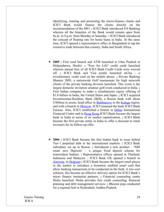 identifying, training and promoting the micro-finance clients and
                   ICICI Bank would finance the clients directly on the
                   recommendation of the MFI. : ICICI Bank introduced 8-8 Banking
                   wherein all the branches of the Bank would remain open from
                   8a.m. to 8 p.m. from Monday to Saturday. : ICICI Bank introduced
                   the concept of floating rate for home loans in India. At the same
                   time, ICICI opened a representative office in Bangladesh to tap the
                   extensive trade between that country, India and South Africa.



                 2005 : First rural branch and ATM launched in Uttar Pradesh at
                  Delpandarwa, Hardoi. ; "Free for Life" credit cards launched
                  wherein annual fees of all ICICI Bank Credit Cards were waived
                  off. ; ICICI Bank and Visa jointly launched mChq – a
                  revolutionary credit card on the mobile phone. ; Private Banking
                  Masters 2005, a nationwide Golf tournament for high networth
                  clients of the private banking division launched. This event is the
                  largest domestic invitation amateur golf event conducted in India. ;
                  First Indian company to make a simultaneous equity offering of
                  $1.8 billion in India, the United States and Japan. ; ICICI acquired
                  Investitsionno-Kreditny Bank (IKB), a Russia bank with about
                  US$4mn in assets, head office in Balabanovo in the Kaluga region,
                  and with a branch in Moscow. ICICI renamed the bank ICICI Bank
                  Eurasia. Also, ICICI established a branch in Dubai International
                  Financial Centre and in Hong Kong.ICICI Bank became the largest
                  bank in India in terms of its market capitalization. ; ICICI Bank
                  became the first private entity in India to offer a discount to retail
                  investors for its follow-up offer.



                 2006 : ICICI Bank became the first Indian bank to issue hybrid
                  Tier-1 perpetual debt in the international markets. : ICICI Bank
                  subsidiary set up in Russia. ; Introduced a new product - ‘NRI
                  smart save Deposits’ – a unique fixed deposit scheme for
                  nonresident Indians. : Representative offices opened in Thailand,
                  Indonesia and Malaysia. ; ICICI Bank UK opened a branch in
                  Antwerp, in Belgium ; ICICI Bank became the largest retail player
                  in the market to introduce a biometric enabled smart card that
                  allow banking transactions to be conducted on the field. A low-cost
                  solution, this became an effective delivery option for ICICI Bank’s
                  micro finance institution partners. ; Financial counseling centre
                  Disha launched. Disha provides free credit counseling, financial
                  planning and debt management services. ; Bhoomi puja conducted
                  for a regional hub in Hyderabad, Andhra Pradesh.

Gaurav Narang                                                                        24
B.B.A
 