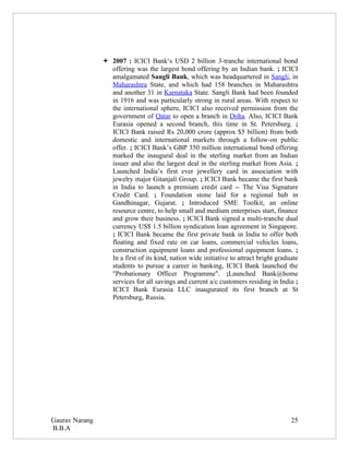  2007 : ICICI Bank‘s USD 2 billion 3-tranche international bond
                  offering was the largest bond offering by an Indian bank. ; ICICI
                  amalgamated Sangli Bank, which was headquartered in Sangli, in
                  Maharashtra State, and which had 158 branches in Maharashtra
                  and another 31 in Karnataka State. Sangli Bank had been founded
                  in 1916 and was particularly strong in rural areas. With respect to
                  the international sphere, ICICI also received permission from the
                  government of Qatar to open a branch in Doha. Also, ICICI Bank
                  Eurasia opened a second branch, this time in St. Petersburg. ;
                  ICICI Bank raised Rs 20,000 crore (approx $5 billion) from both
                  domestic and international markets through a follow-on public
                  offer. ; ICICI Bank’s GBP 350 million international bond offering
                  marked the inaugural deal in the sterling market from an Indian
                  issuer and also the largest deal in the sterling market from Asia. ;
                  Launched India’s first ever jewellery card in association with
                  jewelry major Gitanjali Group. ; ICICI Bank became the first bank
                  in India to launch a premium credit card -- The Visa Signature
                  Credit Card. ; Foundation stone laid for a regional hub in
                  Gandhinagar, Gujarat. ; Introduced SME Toolkit, an online
                  resource centre, to help small and medium enterprises start, finance
                  and grow their business. ; ICICI Bank signed a multi-tranche dual
                  currency US$ 1.5 billion syndication loan agreement in Singapore.
                  ; ICICI Bank became the first private bank in India to offer both
                  floating and fixed rate on car loans, commercial vehicles loans,
                  construction equipment loans and professional equipment loans. ;
                  In a first of its kind, nation wide initiative to attract bright graduate
                  students to pursue a career in banking, ICICI Bank launched the
                  "Probationary Officer Programme". ;Launched Bank@home
                  services for all savings and current a/c customers residing in India ;
                  ICICI Bank Eurasia LLC inaugurated its first branch at St
                  Petersburg, Russia.




Gaurav Narang                                                                           25
B.B.A
 