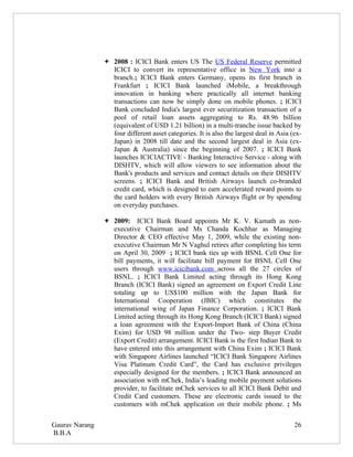  2008 : ICICI Bank enters US The US Federal Reserve permitted
                  ICICI to convert its representative office in New York into a
                  branch.; ICICI Bank enters Germany, opens its first branch in
                  Frankfurt ; ICICI Bank launched iMobile, a breakthrough
                  innovation in banking where practically all internet banking
                  transactions can now be simply done on mobile phones. ; ICICI
                  Bank concluded India's largest ever securitization transaction of a
                  pool of retail loan assets aggregating to Rs. 48.96 billion
                  (equivalent of USD 1.21 billion) in a multi-tranche issue backed by
                  four different asset categories. It is also the largest deal in Asia (ex-
                  Japan) in 2008 till date and the second largest deal in Asia (ex-
                  Japan & Australia) since the beginning of 2007. ; ICICI Bank
                  launches ICICIACTIVE - Banking Interactive Service - along with
                  DISHTV, which will allow viewers to see information about the
                  Bank's products and services and contact details on their DISHTV
                  screens. ; ICICI Bank and British Airways launch co-branded
                  credit card, which is designed to earn accelerated reward points to
                  the card holders with every British Airways flight or by spending
                  on everyday purchases.

                 2009: ICICI Bank Board appoints Mr K. V. Kamath as non-
                  executive Chairman and Ms Chanda Kochhar as Managing
                  Director & CEO effective May 1, 2009, while the existing non-
                  executive Chairman Mr N Vaghul retires after completing his term
                  on April 30, 2009 ; ICICI bank ties up with BSNL Cell One for
                  bill payments, it will facilitate bill payment for BSNL Cell One
                  users through www.icicibank.com across all the 27 circles of
                  BSNL. ; ICICI Bank Limited acting through its Hong Kong
                  Branch (ICICI Bank) signed an agreement on Export Credit Line
                  totaling up to US$100 million with the Japan Bank for
                  International Cooperation (JBIC) which constitutes the
                  international wing of Japan Finance Corporation. ; ICICI Bank
                  Limited acting through its Hong Kong Branch (ICICI Bank) signed
                  a loan agreement with the Export-Import Bank of China (China
                  Exim) for USD 98 million under the Two- step Buyer Credit
                  (Export Credit) arrangement. ICICI Bank is the first Indian Bank to
                  have entered into this arrangement with China Exim ; ICICI Bank
                  with Singapore Airlines launched “ICICI Bank Singapore Airlines
                  Visa Platinum Credit Card”, the Card has exclusive privileges
                  especially designed for the members. ; ICICI Bank announced an
                  association with mChek, India’s leading mobile payment solutions
                  provider, to facilitate mChek services to all ICICI Bank Debit and
                  Credit Card customers. These are electronic cards issued to the
                  customers with mChek application on their mobile phone. ; Ms


Gaurav Narang                                                                           26
B.B.A
 