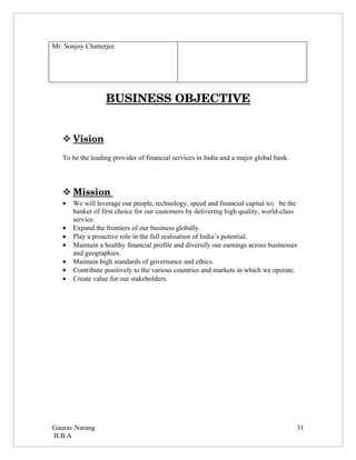 Mr. Sonjoy Chatterjee




                  BUSINESS OBJECTIVE


    
    Vision 
   To be the leading provider of financial services in India and a major global bank.




    
    Mission 
            
   •   We will leverage our people, technology, speed and financial capital to: be the
       banker of first choice for our customers by delivering high quality, world-class
       service.
   •   Expand the frontiers of our business globally.
   •   Play a proactive role in the full realisation of India’s potential.
   •   Maintain a healthy financial profile and diversify our earnings across businesses
       and geographies.
   •   Maintain high standards of governance and ethics.
   •   Contribute positively to the various countries and markets in which we operate.
   •   Create value for our stakeholders.




Gaurav Narang                                                                           31
B.B.A
 