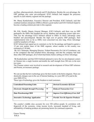 ancillary, pharmaceuticals, chemicals and IT distribution. Besides the cost advantage, the
ERP package also came pre-configured. ICICI Infotech had mapped the processes
specific to each industry segment into the package.

Mr. Manoj Kunkalienkar, Executive Director and President, ICICI Infotech, said that
smalland medium enterprises (SMEs) offered a good market and ICICI Infotech hoped to
become a leading solution provider to this segment.


Mr. R.K. Kanthi, Deputy General Manager, ICICI Infotech, said there was no ERP
packagefor the SMEs that bundled the server, database and operating system right now.
That was the advantage ICICI Infotech offered to SMEs as Orion Advantage came
bundled and preconfigured. Besides the high cost of generic ERP packages, their
implementation time as far as SMEs were concerned was also long. Orion Advantage
could be installed in 45 days.
ICICI Infotech had signed up six customers so far for the package and hoped to garner a
15 per cent market share of the SME segment, whose number in the country was
estimated at 2.30 lakh.
 Mr. K.S. Natarajan, Managing Director, Trident Pneumatics Pvt Ltd of Coimbatore, one
of the companies that had installed Orion Advantage, said that the company had tried
three other ERP packages, all of which had failed, before settling on Orion Advantage.

 Mr Kunkalienkar said that ICICI Infotech planned to move the two development centers
in Chennai into a single location and double the staff strength from 300 now in the next
two years.
The Chennai centers were involved in research and development of Orion ERP solutions
and Premia, an insurance package.


We can see that the how technology gives the best results in the below diagram. There are
drastically changes seen in the use of Internet banking, in a year 2001 (2%) and in the
year 2008 (25%).
These type of technology gives the freedom to retail customers.

Centralized Processing Units                        Derived Economies Of Scale

Electronic Straight through Processing              Reduced Transaction Cost

Data Warehousing,CRM                                Improve Cost Efficiency,Cross Sell

Innovative Technology Application                   Provide New Or Superior Products


The country’s middle class accounts for over 320 million people. In correlation with
thegrowth of the economy, rising income levels, increased standard of living, and
affordability of banking products are promising factors for continued expansion.

Gaurav Narang                                                                          33
B.B.A
 