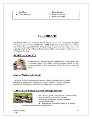 •   VisaMoney                                     •   Phone Banking
    •   Online Donation                               •   Email Statements
                                                      •   Branch Networks




                                     
                                     PRODUCTS 

ICICI Bank offers wide variety of Deposit Products to suit your requirements. Coupled
with convenience of networked branches/ ATMs and facility of E-channels like Internet
and Mobile Banking, ICICI Bank brings banking at your doorstep. Select any of its
deposit products and provide your details online and their representative will contact you
for Account Opening.

SAVING ACCOUNTS

                      ICICI Bank offers customers a power packed Savings Account with a host
                      of convenient features and banking channels to transact through. So now
                      customers can bank at their convenience, without the stress of waiting in
                      queues.



Special Savings Account:

The Special Savings Account has been designed keeping in mind the specific needs of
organizations such as Trusts, Associations, Societies, Councils, Clubs etc. It provides
organizations solutions with added value and is ideal for tax exempted entities.



“LIFE PLUS”Senior citizens savings account

                                       LIFE PLUS,a special savings account for senior citizens
                                       from ICICI Bank is packed with a host of
                                       benefits,designed keeping your unique financial
                                       requirements in mind.
                                       • Special senior citizens desk to cater to all banking
            transactions, so that you don’t wait in queues.


Gaurav Narang                                                                                    37
B.B.A
 