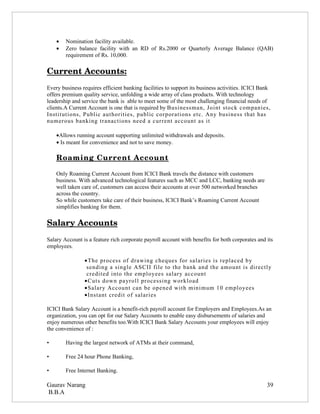 •   Nomination facility available.
    •   Zero balance facility with an RD of Rs.2000 or Quarterly Average Balance (QAB)
        requirement of Rs. 10,000.

Current Accounts:
Every business requires efficient banking facilities to support its business activities. ICICI Bank
offers premium quality service, unfolding a wide array of class products. With technology
leadership and service the bank is able to meet some of the most challenging financial needs of
clients.A Current Account is one that is required by Businessman, Joint stock companies,
Institutions, Public authorities, public corporations etc. Any business that has
numerous banking tranactions need a current account as it

    •Allows running account supporting unlimited withdrawals and deposits.
    • Is meant for convenience and not to save money.

    Roaming Current Account 
                            

    Only Roaming Current Account from ICICI Bank travels the distance with customers
    business. With advanced technological features such as MCC and LCC, banking needs are
    well taken care of, customers can access their accounts at over 500 networked branches
    across the country.
    So while customers take care of their business, ICICI Bank’s Roaming Current Account
    simplifies banking for them.

Salary Accounts
Salary Account is a feature rich corporate payroll account with benefits for both corporates and its
employees.

                •The process of drawing cheques for salaries is replaced by
                 sending a single ASCII file to the bank and the amount is directly
                 credited into the employees salary account
                •Cuts down payroll processing workload
                •Salary Account can be opened with minimum 10 employees
                •Instant credit of salaries

ICICI Bank Salary Account is a benefit-rich payroll account for Employers and Employees.As an
organization, you can opt for our Salary Accounts to enable easy disbursements of salaries and
enjoy numerous other benefits too.With ICICI Bank Salary Accounts your employees will enjoy
the convenience of :

•       Having the largest network of ATMs at their command,

•       Free 24 hour Phone Banking,

•       Free Internet Banking.

Gaurav Narang                                                                                    39
B.B.A
 