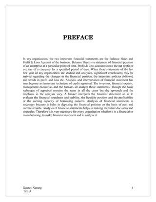 PREFACE


In any organization, the two important financial statements are the Balance Sheet and
Profit & Loss Account of the business. Balance Sheet is a statement of financial position
of an enterprise at a particular point of time. Profit & Loss account shows the net profit or
net loss of a company for a specified period of time. When these statements of the last
few year of any organization are studied and analyzed, significant conclusions may be
arrived regarding the changes in the financial position, the important policies followed
and trends in profit and loss etc. Analysis and interpretation of financial statement has
now become an important technique of credit appraisal. The investors, financial experts,
management executives and the bankers all analyze these statements. Though the basic
technique of appraisal remains the same in all the cases but the approach and the
emphasis in the analysis vary. A banker interprets the financial statement so as to
evaluate the financial soundness and stability, the liquidity position and the profitability
or the earning capacity of borrowing concern. Analysis of financial statements is
necessary because it helps in depicting the financial position on the basis of past and
current records. Analysis of financial statements helps in making the future decisions and
strategies. Therefore it is very necessary for every organization whether it is a financial or
manufacturing, to make financial statement and to analyze it.




Gaurav Narang                                                                               4
B.B.A
 