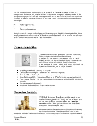 All that the organization would require to do is to send ICICI Bank an advice (in form of a
cheque/debit instruction, ecs, etc) for the total salary amount along with the salary details of the
designated employees in a soft and hard copy format and we will credit the respective employees'
accounts as per your statement of advice.ICICI Bank Salary Accounts benefits you in more than
one ways:-

•       Reduces paperwork.

•       Saves remittance costs.

Employees receive instant credit of salaries. More convenient than ECS. Besides all of the above,
employees automatically become ICICI Bank account holders with special benefits and privileges
of 8-8 banking, Investment advisory and much more...




Fixed deposits:

                                    Fixed deposits are options which help you grow your money
                                    thus creating wealth in a safer and secure way.
                                    ICICI provides its customers with various kinds of Fixed
                                    deposit facilities that are flexible and cater to customers who
                                    have different needs and wants in their fixed deposits.
                                    ICICI provides a Fixed Deposit that allows customers to
                                    deposit their money for just as long as you wish.

    •   Wide range of tenures – 15 days to 10 years.
    •   Choice of investment plan – traditional and cumulative deposits.
    •   Partial withdrawal allowed.
    •   Loan facility available – you can avail loan up to 90% of principal and accrued interest.
    •   Auto renewal facility – you can choose this option so that the deposit can be renewed on
        maturity.
    •   Interest compounded quarterly.
    •   Additional interest rate of 0.5% for senior citizens.



Recurring Deposits:

                                    ICICI Bank Recurring Deposits are an ideal way to invest
                                    small amounts of money every month and end up with a large
                                    kitty on maturity.High recurring billing and recurring
                                    payments can be a drain on your finances and hence large
                                    investments may seem a plan away.

                                  Recurring deposits aims to encourage savings without putting
                                  any stress on customers finances by making them to put a
lump sum amount in fixed deposit in one go.The recurring deposit also attracts high rate of return

Gaurav Narang                                                                                     40
B.B.A
 