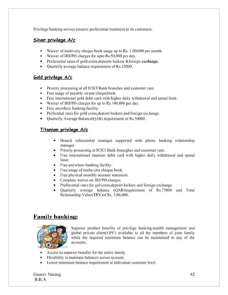 Privilege banking service ensures preferential treatment to its customers.

Silver privilege A/c

    •   Waiver of multi-city cheque book usage up to Rs. 1,00,000 per month.
    •   Waiver of DD/PO charges for upto Rs.50,000 per day.
    •   Preferential rates of gold coins,deposits lockesr &foreign exchange.
    •   Quarterly average balance requirement of Rs.25000.

Gold privilege A/c

    •   Priority processing at all ICICI Bank branches and customer care.
    •   Free usage of payable -at-par chequebook.
    •   Free international gold debit card with higher daily withdrawal and spend limit.
    •   Waiver of DD/PO charges for up to Rs.100,000 per day.
    •   Free anywhere banking facility.
    •   Prefrential rates for gold coins,deposit lockers and foreign exchange.
    •   Quarterly Average Balance(QAB) requirement of Rs.50000.

    Titanium privilege A/c

            •   Branch relationship manager supported with phone banking relationship
                manager.
            •   Priority processing at ICICI Bank brancghes and customer care.
            •   Free international titanium debit card with higher daily withdrawal and spend
                limit.
            •   Free anywhere banking facility.
            •   Free usage of multy-city cheque book.
            •   Free physical monthly account statement.
            •   Complete waiver on DD/PO charges.
            •   Preferential rates for gol coins,deposit lockers and foreign exchange.
            •   Quarterly average balance (QAB)requirement of Rs.75000 and Total
                Relationship Value(TRV)of Rs. 5,00,000.




Family banking:

                       Superior product benefits of privilige banking,wealth management and
                       global private client(GPC) available to all the members of your family
                       while the required minimum balance can be maintained in any of the
                       accounts.

    •   Access to superior benefits for the entire family.
    •   Flexibility to maintain balances across account.
    •   Lower minimum balance requirement at individual customer level.

Gaurav Narang                                                                              42
B.B.A
 