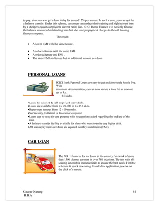 to pay, since one can get a loan today for around 12% per annum. In such a case, you can opt for
a balance transfer. Under this scheme, customers can replace their existing old high interest loan
by a cheaper (equal to applicable current rates) loan. ICICI Home Finance will not only finance
the balance amount of outstanding loan but also your prepayment charges to the old housing
finance company.
                              The result:

    •   A lower EMI with the same tenure .

    •   A reduced tenure with the same EMI.
    •   A reduced tenure and EMI .
    •   The same EMI and tenure but an additional amount as a loan.




    PERSONAL LOANS

                             ICICI Bank Personal Loans are easy to get and absolutely hassle free.
                             With
                             minimum documentation you can now secure a loan for an amount
                             up to Rs.
                                  15 lakhs.

    •Loans for salaried & self employed individuals.
    •Loans are available from Rs. 20,000 to Rs. 15 Lakhs.
    •Repayment tenures from 12 - 60 months.
    •No Security,Collateral or Guarantors required.
    •Loans can be used for any purpose with no questions asked regarding the end use of the
     loan.
    •A balance transfer facility available for those who want to retire any higher debt.
    •All loan repayments are done via equated monthly instalments (EMI).




    CAR LOAN


                               The NO. 1 financier for car loans in the country. Network of more
                               than 1500 channel partners in over 780 locations. Tie-ups with all
                               leading automobile manufacturers to ensure the best deals. Flexible
                               schemes & quick processing. Hassle-free application process on
                               the click of a mouse.




Gaurav Narang                                                                                    44
B.B.A
 