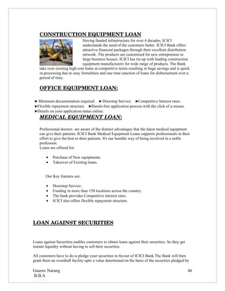 CONSTRUCTION EQUIPMENT LOAN
                               Having funded infrastructure for over 4 decades, ICICI
                               understands the need of the customers better. ICICI Bank offers
                               attractive financial packages through their excellent distribution
                               network. The products are customised for new entrepreneur to
                               large business houses. ICICI has tie-up with leading construction
                               equipment manufacturers for wide range of products. The Bank
    take over existing high cost loans at competitive terms resulting in huge savings and is quick
    in processing due to easy formalities and one time sanction of loans for disbursement over a
    period of time.

    OFFICE EQUIPMENT LOAN:

 ► Minimum documentation required . ► Doorstep Service. ►Competitive Interest rates.
 ►Flexible repayment structure. ►Hassle-free application process with the click of a mouse.
 ►Details on your application status online.
    MEDICAL EQUIPMENT LOAN:

    Professional doctors are aware of the distinct advantages that the latest medical equipment
    can give their patients. ICICI Bank Medical Equipment Loans supports professionals in their
    effort to give the best to their patients. It's our humble way of being involved in a noble
    profession.
    Loans are offered for:

        •   Purchase of New equipments.
        •   Takeover of Existing loans.


        Our Key features are:

        •   Doorstep Service.
        •   Funding in more than 150 locations across the country.
        •   The bank provides Competitive interest rates.
        •   ICICI also offers flexible repayment structure.




LOAN AGAINST SECURITIES


Loans against Securities enables customers to obtain loans against their securities. So they get
instant liquidity without having to sell their securities.

All customers have to do is pledge your securities in favour of ICICI Bank The Bank will then
grant them an overdraft facility upto a value determined on the basis of the securities pledged by

Gaurav Narang                                                                                      46
B.B.A
 