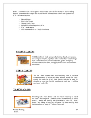 them. A current account will be opened and customer can withdraw money as and when they
require. Interest will be charged only on the amount withdrawn and for the time span utilised.
ICICI offer loans against:

        •   Demat Shares
        •   RBI Relief Bonds
        •   Mutual Funds Units
        •   India Millennium Deposits (IMDs)
        •   ICICI Bank Bonds
        •   Life Insurance Policies (Single Premium)




    CREDIT CARDS:

                            ICICI Bank Credit Cards give you the facility of cash, convenience
                            and a range of benefits, anywhere in the world. These benefits range
                            from life timefree cards, Insurance benefits, global emergency
                            assistance service,discounts, utility payments, travel discounts and
                            much more.


    DEBIT CARDS:

                              The ICICI Bank Debit Card is a revolutionary form of cash that
                              allows customers to access their bank account around the clock,
                              around the world.The ICICI Bank Debit Card can be used for
                              shopping at more than 100,000 merchants in India and 13 million
                              merchants worldwide.



TRAVEL CARD:


                            Presenting ICICI Bank Travel Card. The Hassle Free way to Travel
                            the world. Traveling with US Dollar, Euro, Pound Sterling or Swiss
                            Francs; Looking for security and convenience; take ICICI Bank
                            Travel Card. Issued in duplicate. Offers the Pin based security. Has
                            the convenience of usage of Credit or Debit card.


Gaurav Narang                                                                                    47
B.B.A
 