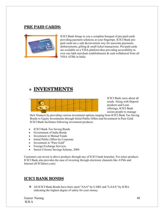 PRE PAID CARDS:

                             ICICI Bank brings to you a complete bouquet of pre-paid cards
                             providing payment solutions at your fingertips. ICICI Bank pre-
                             paid cards are a safe &convenient way for associate payments,
                             disbursements, gifting & small ticket transactions. Pre-paid cards
                             are available on a VISA platform thus providing accessibility to
                             over one lakh merchant establishments & cash withdrawal from all
                             VISA ATMs in India.




       
       INVESTMENTS 
                                                                     ICICI Bank cares about all
                                                                     needs. Along with Deposit
                                                                     products and Loan
                                                                     offerings, ICICI Bank
                                                                     assists people to manage
    their finances by providing various investment options ranging from ICICI Bank Tax Saving
    Bonds to Equity Investments through Initial Public Offers and Investment in Pure Gold.
    ICICI Bank facilitates following investment products:

   •   ICICI Bank Tax Saving Bonds
   •   Government of India Bonds
   •   Investment in Mutual Funds
   •   Initial Public Offers by Corporate
   •   Investment in "Pure Gold"
   •   Foreign Exchange Services
   •   Senior Citizens Savings Scheme, 2004

Customers can invest in above products through any of ICICI bank branches. For select products
ICICI Bank also provides the ease of investing through electronic channels like ATMs and
Internet (ICICIdirect.com)




ICICI BANK BONDS

    All ICICI Bank Bonds have been rated "AAA" by CARE and "LAAA" by ICRA
     indicating the highest degree of safety for your money.

Gaurav Narang                                                                               48
B.B.A
 