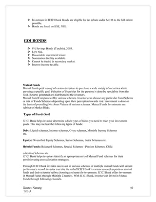  Investment in ICICI Bank Bonds are eligible for tax rebate under Sec 88 to the full extent
      possible.
     Bonds are listed on BSE, NSE.




 GOI BONDS

       8% Savings Bonds (Taxable), 2003.
       Low risk.
       Reasonable investment tenure.
       Nomination facility available.
       Cannot be traded in secondary market.
       Interest income taxable.




Mutual Funds
Mutual Funds pool money of various investors to purchase a wide variety of securities while
pursuing a specific goal. Selection of Securities for the purpose is done by specialists from the
field. Returns generated are distributed to the Investors.
Mutual Fund Companies offer various schemes. Investors can choose any particular Fund/Scheme
or mix of Funds/Schemes depending upon their perception towards risk. Investment is done on
the basis of prevailing Net Asset Values of various schemes. Mutual Funds Investments are
subject to Market Risks.

Types of Funds Sold

ICICI Bank helps investor determine which types of funds you need to meet your investment
goals. This may include the following types of funds:

Debt: Liquid schemes, Income schemes, G-sec schemes, Monthly Income Schemes
etc.

Equity: Diversified Equity Schemes, Sector Schemes, Index Schemes etc.

Hybrid Funds: Balanced Schemes, Special Schemes - Pension Schemes, Child

education Schemes etc.
ICICI Bank helps investors identify an appropriate mix of Mutual Fund schemes for their
portfolio using asset allocation strategies.

Through ICICI Bank investor can invest in various schemes of multiple mutual funds with decent
performance record. investor can take the aid of ICICI Bank’s various research reports on mutual
funds and their schemes before choosing a scheme for investment. ICICI Bank offers investment
in Mutual Funds through Multiple Channels. With ICICI Bank, investor can invest in Mutual
Funds through following channels.


Gaurav Narang                                                                                 49
B.B.A
 