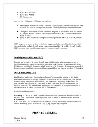 •   ICICI Bank Branches
    •   ICICI Bank ATM’S
    •   ICICIdirect.com

And provide a Dedicated workforce to serve clients.

    •   Before being deputed, our officers complete a comprehensive training program and, once
        deputed, they receive thorough instructions in financial planning skills and techniques

    •   Throughout their careers officers also attend programs to update their skills. All officers
        in charge of Mutual Funds are certified professionals by AMFI (Association of Mutual
        Funds in India)
    •   Many of these officers also hold professional degrees like - MBA, CA, ICWA, and CFA
        etc.

ICICI keeps the investors updated on the latest happenings in the Mutual Fund industry and the
various financial markets through regular electronic updates (daily & weekly) through Emails.
ICICI also send out a monthly magazine on investments to their customers.




Initial public offerings (IPO)

Investor can invest in IPOs online through www.icicidirect.com with same convenience of
investing in equities - hassle-free and with zero paper work. Also, get in-depth analyses of new
IPOs issues (Initial Public Offerings) which are about to hit the market. IPO calendar, recent IPO
listings, prospectus/offer documents and live prices will help you keep on top of the IPO markets.

ICICI Bank Pure Gold

Gold has been traditionally the most favored form of investment for Indians. In fact, India,
even today is amongst the highest consumers of Gold in the world. However, the Gold market
remains largely unorganized with reliability and convenience remaining the key issues for
gold buyers in the country.ICICI Bank with its `Pure Gold' offer attempts to bridge the gap
between the need of the customers for buying gold and availability of an organized avenue to
satisfy that need, by taking care of the two key components:-

Reliability and Convenience.

Reliability 24 Carat ICICI Bank Pure Gold is imported from Switzerland. This Gold carries a
99.99% Assay Certification, signifying highest level of purity, as per international standards.
Convenience
ICICI Bank Pure Gold is competitively priced based on daily prices in the international bullion
market. Currently, gold is available in 2.5g, 5g, 8g, 20g and 50g categories.




                         PRIVATE BANKING

Gaurav Narang                                                                                     50
B.B.A
 