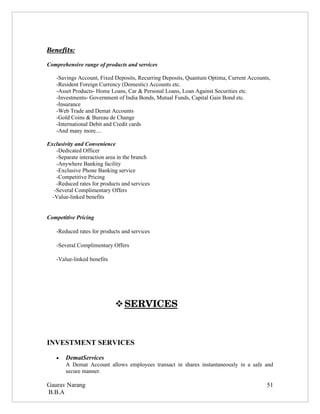 Benefits:

Comprehensive range of products and services

    -Savings Account, Fixed Deposits, Recurring Deposits, Quantum Optima, Current Accounts,
    -Resident Foreign Currency (Domestic) Accounts etc.
    -Asset Products- Home Loans, Car & Personal Loans, Loan Against Securities etc.
    -Investments- Government of India Bonds, Mutual Funds, Capital Gain Bond etc.
    -Insurance
    -Web Trade and Demat Accounts
    -Gold Coins & Bureau de Change
    -International Debit and Credit cards
    -And many more....

Exclusivity and Convenience
    -Dedicated Officer
    -Separate interaction area in the branch
    -Anywhere Banking facility
    -Exclusive Phone Banking service
    -Competitive Pricing
    -Reduced rates for products and services
   -Several Complimentary Offers
  -Value-linked benefits


Competitive Pricing

    -Reduced rates for products and services

    -Several Complimentary Offers

    -Value-linked benefits




                              
                              SERVICES 



INVESTMENT SERVICES

    •   DematServices
        A Demat Account allows employees transact in shares instantaneously in a safe and
        secure manner.

Gaurav Narang                                                                            51
B.B.A
 