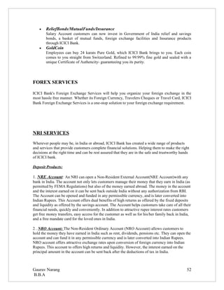 •   ReliefBonds/MutualFunds/Insurance
        Salary Account customers can now invest in Government of India relief and savings
        bonds, a basket of mutual funds, foreign exchange facilities and Insurance products
        through ICICI Bank.
    •   GoldCoin
        Employees can buy 24 karats Pure Gold, which ICICI Bank brings to you. Each coin
        comes to you straight from Switzerland. Refined to 99.99% fine gold and sealed with a
        unique Certificate of Authencity- guaranteeing you its purity.




FOREX SERVICES

ICICI Bank's Foreign Exchange Services will help you organize your foreign exchange in the
most hassle free manner. Whether its Foreign Currency, Travelers Cheques or Travel Card, ICICI
Bank Foreign Exchange Services is a one-stop solution to your foreign exchange requirement.




NRI SERVICES
Wherever people may be, in India or abroad, ICICI Bank has created a wide range of products
and services that provide customers complete financial solutions. Helping them to make the right
decisions at the right time and can be rest assured that they are in the safe and trustworthy hands
of ICICI bank.

Deposit Products:

1. NRE Account: An NRI can open a Non-Resident External Account(NRE Account)with any
bank in India. The account not only lets customers manage their money that they earn in India (as
permitted by FEMA Regulations) but also of the money earned abroad. The money in the account
and the interest earned on it can be sent back outside India without any authorization from RBI.
The Account can be opened and funded in any permissible currency, and is later converted into
Indian Rupees. This Account offers dual benefits of high returns as offered by the fixed deposits
and liquidity as offered by the savings account. The Account helps customers take care of all their
financial needs, quickly and conveniently. In addition to attractive rupee interest rates customers
get free money transfers, easy access for the customer as well as for his/her family back in India,
and a free mandate card for the loved ones in India.

2 . NRO Account: The Non-Resident Ordinary Account (NRO Account) allows customers to
hold the money they have earned in India such as rent, dividends, pensions etc. They can open the
account and can fund it in any permissible currency and is later converted into Indian Rupees.
NRO account offers attractive exchange rates upon conversion of foreign currency into Indian
Rupees. This account to offers high returns and liquidity. However, the interest earned on the
principal amount in the account can be sent back after the deductions of tax in India.



Gaurav Narang                                                                                    52
B.B.A
 