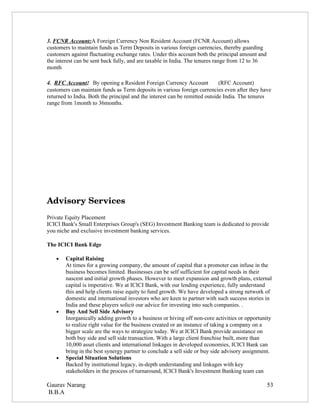 3. FCNR Account:A Foreign Currency Non Resident Account (FCNR Account) allows
customers to maintain funds as Term Deposits in various foreign currencies, thereby guarding
customers against fluctuating exchange rates. Under this account both the principal amount and
the interest can be sent back fully, and are taxable in India. The tenures range from 12 to 36
month

4. RFC Account: By opening a Resident Foreign Currency Account               (RFC Account)
customers can maintain funds as Term deposits in various foreign currencies even after they have
returned to India. Both the principal and the interest can be remitted outside India. The tenures
range from 1month to 36months.




Advisory Services
Private Equity Placement
ICICI Bank's Small Enterprises Group's (SEG) Investment Banking team is dedicated to provide
you niche and exclusive investment banking services.

The ICICI Bank Edge

    •   Capital Raising
        At times for a growing company, the amount of capital that a promoter can infuse in the
        business becomes limited. Businesses can be self sufficient for capital needs in their
        nascent and initial growth phases. However to meet expansion and growth plans, external
        capital is imperative. We at ICICI Bank, with our lending experience, fully understand
        this and help clients raise equity to fund growth. We have developed a strong network of
        domestic and international investors who are keen to partner with such success stories in
        India and these players solicit our advice for investing into such companies. .
    •   Buy And Sell Side Advisory
        Inorganically adding growth to a business or hiving off non-core activities or opportunity
        to realize right value for the business created or an instance of taking a company on a
        bigger scale are the ways to strategize today. We at ICICI Bank provide assistance on
        both buy side and sell side transaction. With a large client franchise built, more than
        10,000 asset clients and international linkages in developed economies, ICICI Bank can
        bring in the best synergy partner to conclude a sell side or buy side advisory assignment.
    •   Special Situation Solutions
        Backed by institutional legacy, in-depth understanding and linkages with key
        stakeholders in the process of turnaround, ICICI Bank's Investment Banking team can

Gaurav Narang                                                                                    53
B.B.A
 